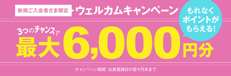 新規ご入会者さま限定 ウェルカムキャンペーン 3つのチャンスで最大6,000円分もれなくポイントがもらえる!
